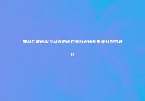 邢台仁爱医院与致美奈医疗美容诊所整形美容服务对比