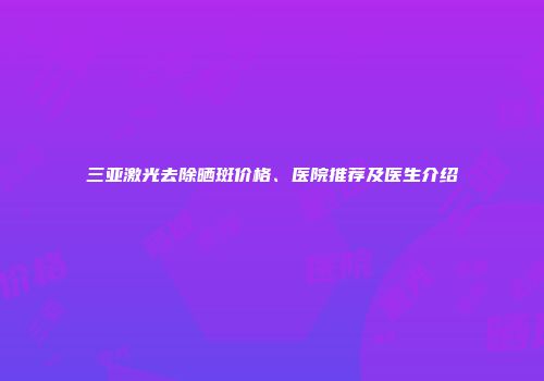 三亚激光去除晒斑价格、医院推荐及医生介绍