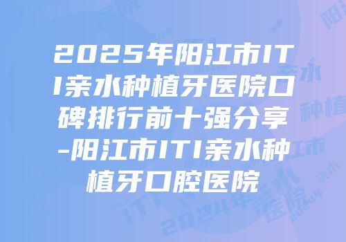 2025年阳江市ITI亲水种植牙医院口碑排行前十强分享-阳江市ITI亲水种植牙口腔医院