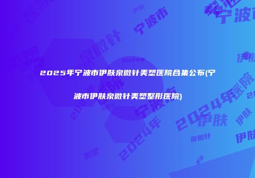 2025年宁波市伊肤泉微针美塑医院合集公布(宁波市伊肤泉微针美塑整形医院)