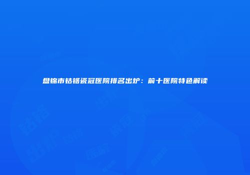 盘锦市钴铬瓷冠医院排名出炉：前十医院特色解读