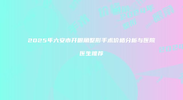 2025年六安市开眼角整形手术价格分析与医院医生推荐