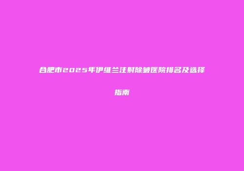 合肥市2025年伊维兰注射除皱医院排名及选择指南