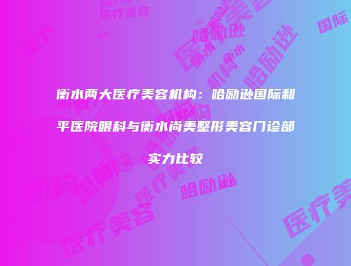 衡水两大医疗美容机构：哈励逊国际和平医院眼科与衡水尚美整形美容门诊部实力比较