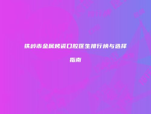 铁岭市金属烤瓷口腔医生排行榜与选择指南