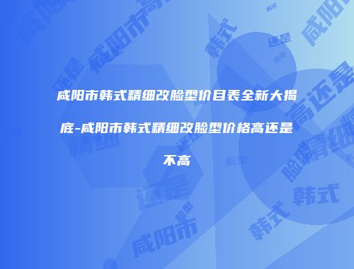 咸阳市韩式精细改脸型价目表全新大揭底-咸阳市韩式精细改脸型价格高还是不高