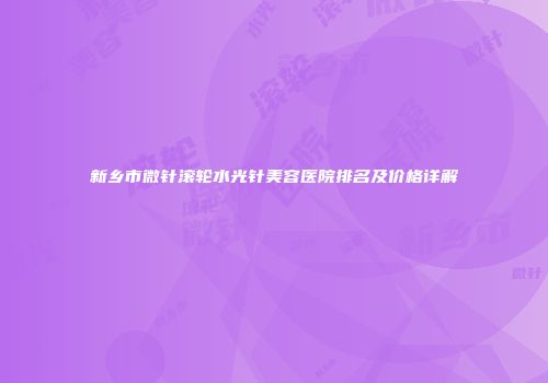 新乡市微针滚轮水光针美容医院排名及价格详解