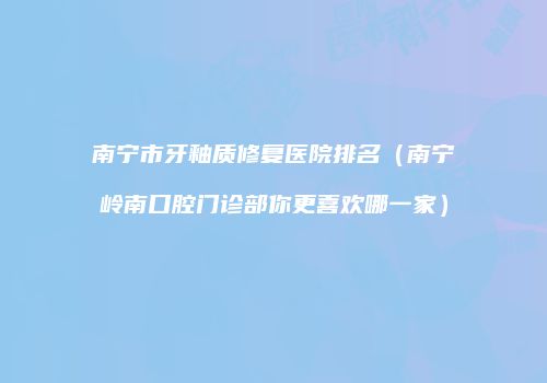 南宁市牙釉质修复医院排名（南宁岭南口腔门诊部你更喜欢哪一家）