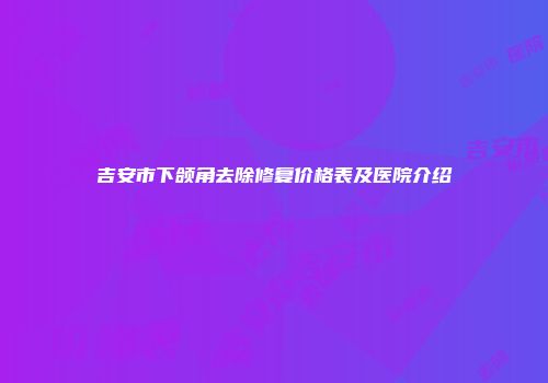 吉安市下颌角去除修复价格表及医院介绍