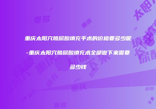 重庆太阳穴玻尿酸填充手术的价格要多少呢-重庆太阳穴玻尿酸填充术全部做下来需要多少钱