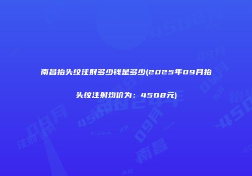 南昌抬头纹注射多少钱是多少(2025年09月抬头纹注射均价为：4508元)