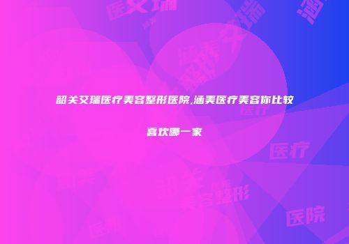 韶关艾瑞医疗美容整形医院,涵美医疗美容你比较喜欢哪一家