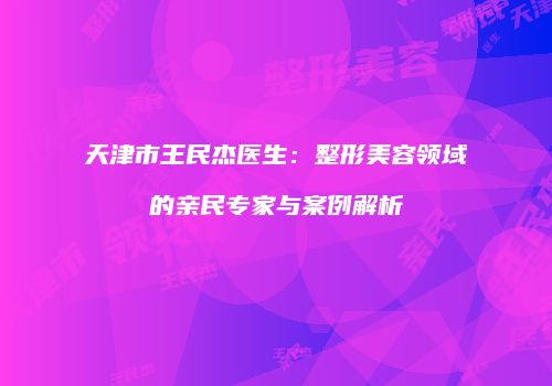 天津市王民杰医生：整形美容领域的亲民专家与案例解析