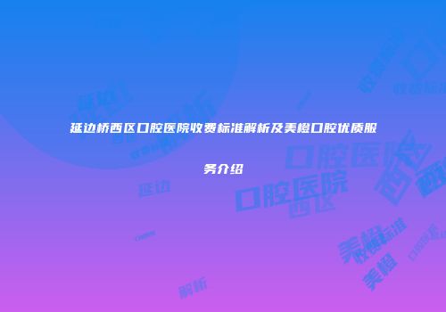 延边桥西区口腔医院收费标准解析及美橙口腔优质服务介绍