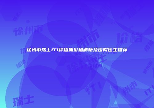 徐州市瑞士ITI种植体价格解析及医院医生推荐