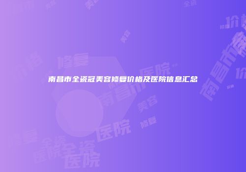南昌市全瓷冠美容修复价格及医院信息汇总