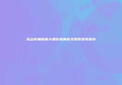 乐山市抽脂瘦大腿价格解析及整形医院推荐