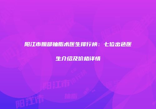 阳江市腹部抽脂术医生排行榜：七位出色医生介绍及价格详情