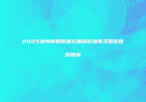 2025池州市脂肪填充面部价格表及整形医院推荐
