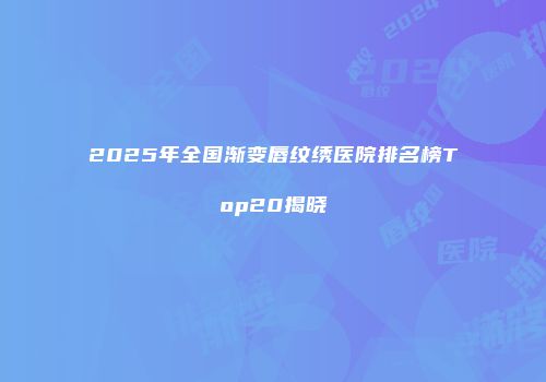 2025年全国渐变唇纹绣医院排名榜Top20揭晓