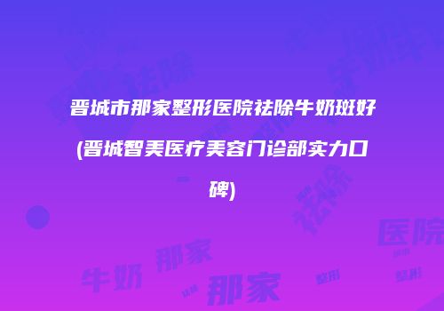 晋城市那家整形医院祛除牛奶斑好(晋城智美医疗美容门诊部实力口碑)