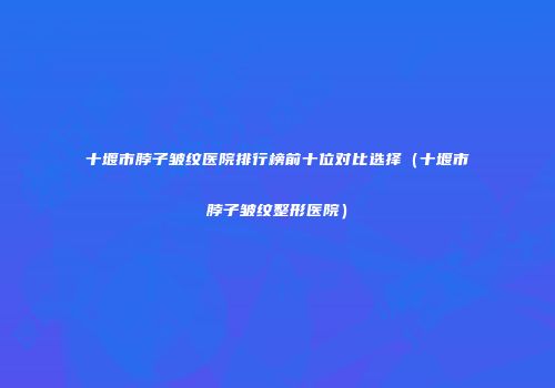 十堰市脖子皱纹医院排行榜前十位对比选择（十堰市脖子皱纹整形医院）