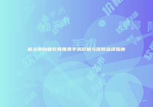 韶关市自体软骨隆鼻手术价格与医院选择指南