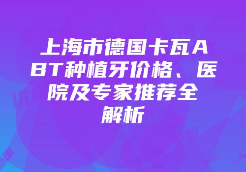 上海市德国卡瓦ABT种植牙价格、医院及专家推荐全解析