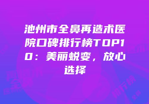 池州市全鼻再造术医院口碑排行榜TOP10：美丽蜕变，放心选择
