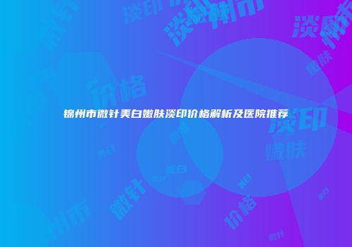 锦州市微针美白嫩肤淡印价格解析及医院推荐