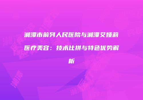 湘潭市前列人民医院与湘潭艾娅莉医疗美容：技术比拼与特色优势解析