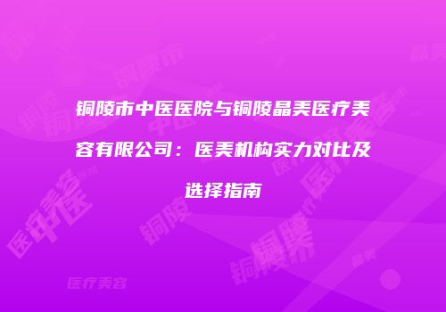 铜陵市中医医院与铜陵晶美医疗美容有限公司：医美机构实力对比及选择指南