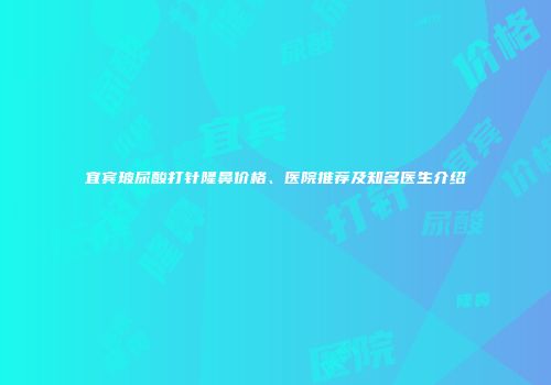 宜宾玻尿酸打针隆鼻价格、医院推荐及知名医生介绍