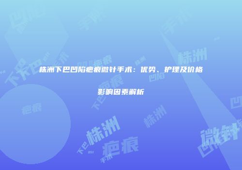 株洲下巴凹陷疤痕微针手术：优势、护理及价格影响因素解析