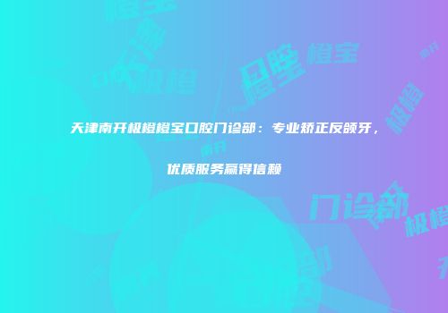 天津南开极橙橙宝口腔门诊部：专业矫正反颌牙，优质服务赢得信赖