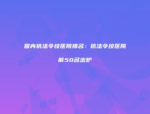 国内抗法令纹医院排名：抗法令纹医院前50名出炉