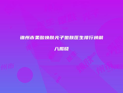 锦州市果酸焕肤光子嫩肤医生排行榜前八揭晓