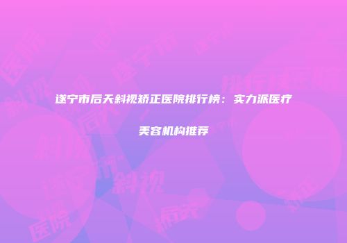 遂宁市后天斜视矫正医院排行榜：实力派医疗美容机构推荐