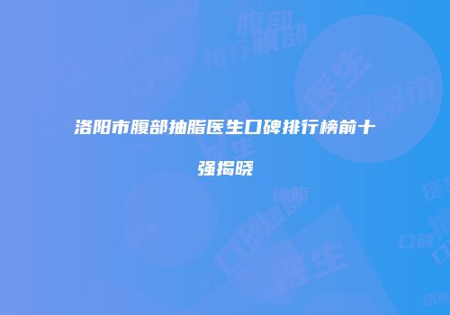洛阳市腹部抽脂医生口碑排行榜前十强揭晓