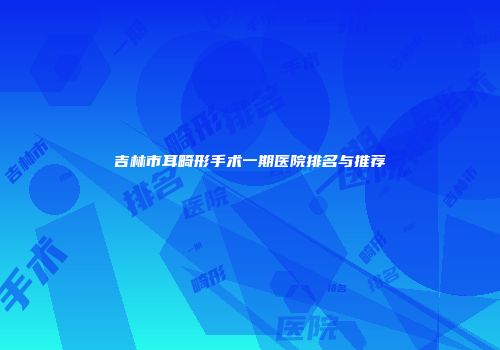 吉林市耳畸形手术一期医院排名与推荐