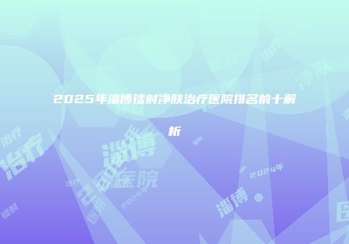 2025年淄博镭射净肤治疗医院排名前十解析