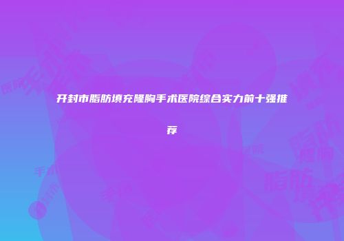 开封市脂肪填充隆胸手术医院综合实力前十强推荐