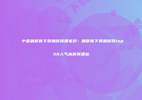 中国磨颧骨下颚角医院哪家好：磨颧骨下颚角医院top50人气高的有哪些