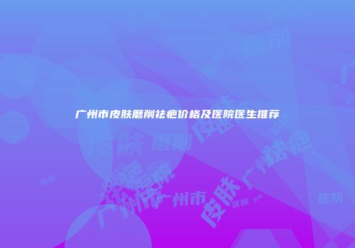 广州市皮肤磨削祛疤价格及医院医生推荐