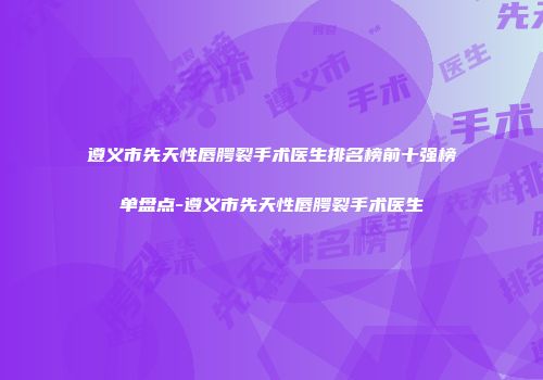 遵义市先天性唇腭裂手术医生排名榜前十强榜单盘点-遵义市先天性唇腭裂手术医生