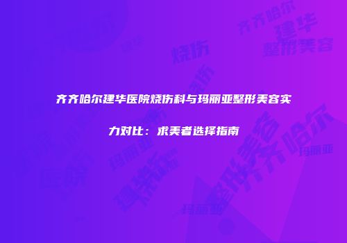 齐齐哈尔建华医院烧伤科与玛丽亚整形美容实力对比：求美者选择指南