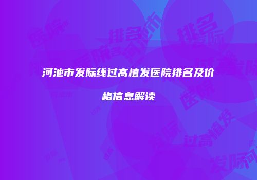 河池市发际线过高植发医院排名及价格信息解读