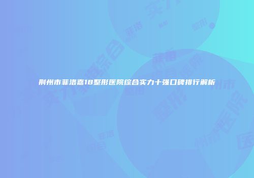 荆州市菲洛嘉18整形医院综合实力十强口碑排行解析
