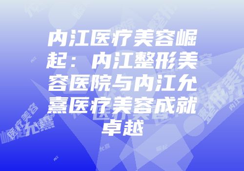 内江医疗美容崛起：内江整形美容医院与内江允熹医疗美容成就卓越
