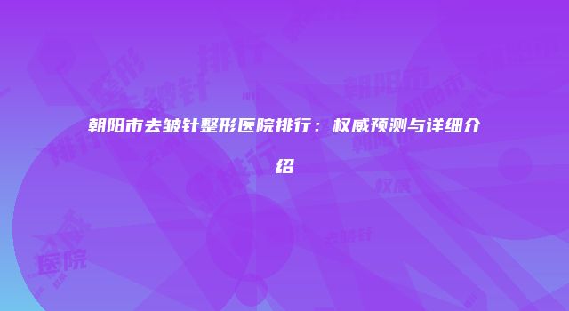 朝阳市去皱针整形医院排行：权威预测与详细介绍